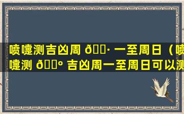 喷嚏测吉凶周 🌷 一至周日（喷嚏测 🐺 吉凶周一至周日可以测吗）